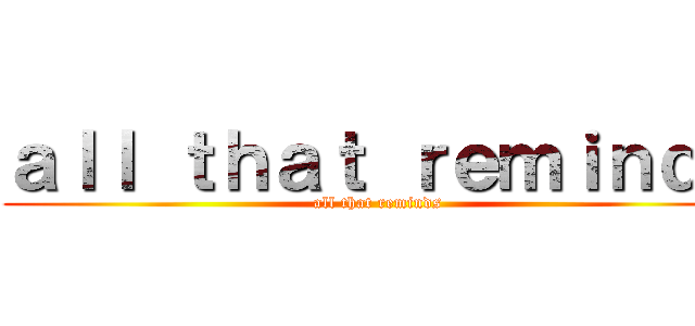 ａｌｌ ｔｈａｔ ｒｅｍｉｎｄｓ (all that reminds)