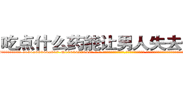 吃点什么药能让男人失去性能力 (吃点什么药能让男人失去性能力【电-话151x68344x817-Q1065427042元-吉-药-业】我们做的是长期生意,靠的是老客户长期支持 吃点什么药能让男人失去性能力在发表了一篇http://sngk.net/YZhqSw

参考消息网我们做的是长期生意,靠的是老客户长期支持也许我们早该意识到，就连鲍勃·霍斯金斯（金球奖戏剧类电影男主角 
)