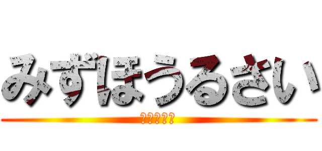 みずほうるさい (黙りやがれ)