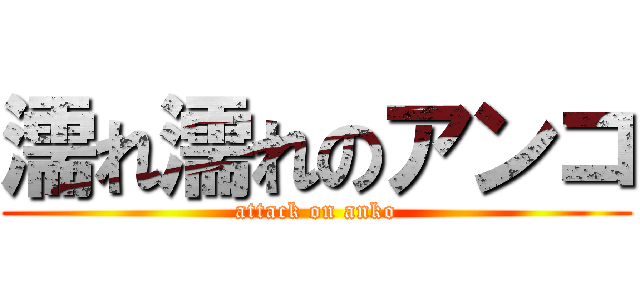 濡れ濡れのアンコ (attack on anko)