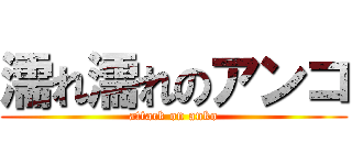 濡れ濡れのアンコ (attack on anko)