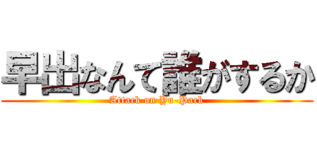 早出なんて誰がするか (Attack on Yu-Pack)