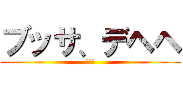 ブッサ、デヘヘ (ｗｗｗ)