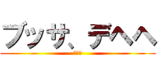 ブッサ、デヘヘ (ｗｗｗ)