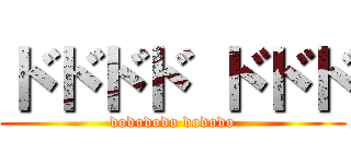 ドドドド ドドド (dodododo dododo)