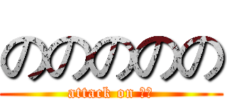 ののののの (attack on のの)