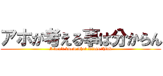 アホが考える事は分からん (I don't know what idiots think)
