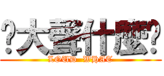 你大聲什麼啦 (LOUD  WHAT)