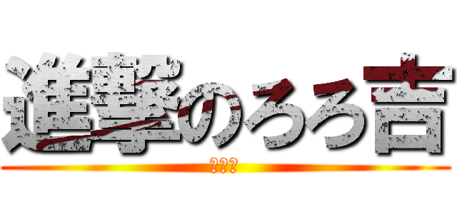 進撃のろろ吉 (声低い)