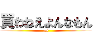 買わねえよんなもん (not)