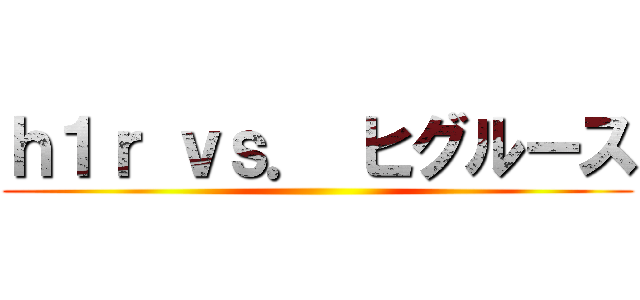 ｈ１ｒ ｖｓ． ヒグルース ()