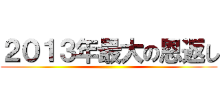 ２０１３年最大の恩返し ()