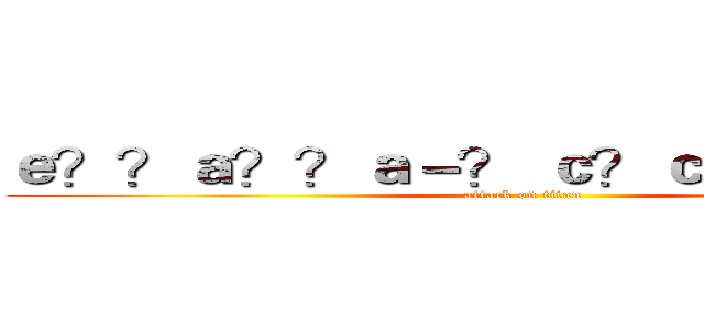 ｅ？？ａ？？ａ－？ ｃ？ｃａ！？ａ？？ (attack on titan)