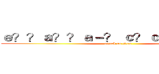 ｅ？？ａ？？ａ－？ ｃ？ｃａ！？ａ？？ (attack on titan)