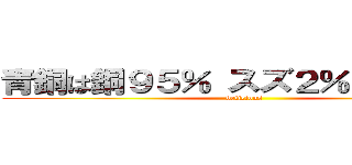 青銅は銅９５％ スズ２％ 亜鉛３％ (delicious)