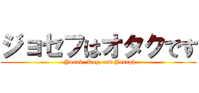 ジョセフはオタクです (-Yosub, Ray, and Joseph)