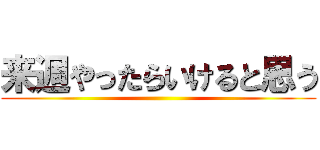 来週やったらいけると思う ()