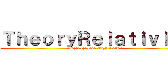 ＴｈｅｏｒｙＲｅｌａｔｉｖｉｔｙ (What the fuck crazy u and i)