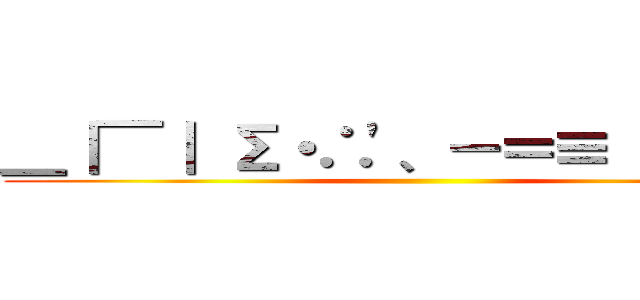 ＿｜￣｜ Σ・∴\'、－＝≡（ ՞ਊ ՞） ()