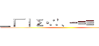 ＿｜￣｜ Σ・∴\'、－＝≡（ ՞ਊ ՞） ()