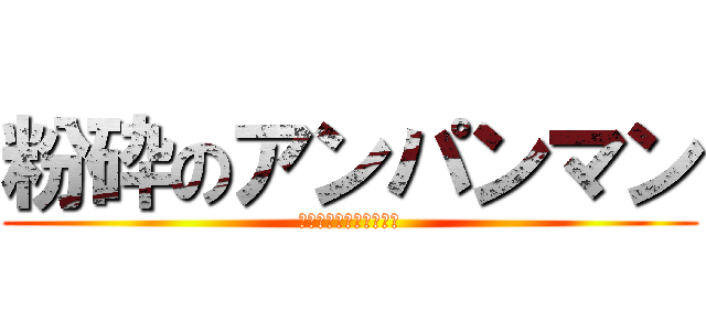 粉砕のアンパンマン (結局小豆になるとゆうね)