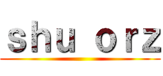 ｓｈｕ ｏｒｚ ()