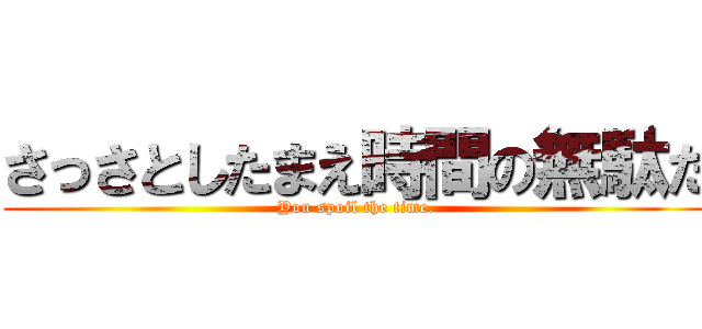 さっさとしたまえ時間の無駄だ (You spoil the time.)