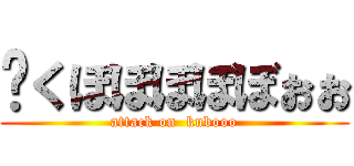 󾭐くぼぼぼぼぼぉぉ (attack on  kubooo)