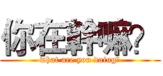 你在幹嘛？ (what are you doing?)
