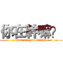 你在幹嘛？ (what are you doing?)