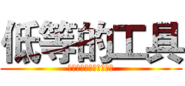 低等的工具 (摆脱你的束缚，去死吧！)