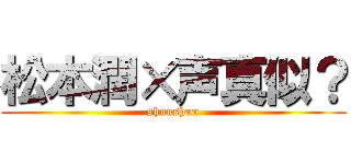 松本潤×声真似？ (shunshun)