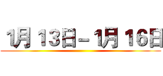 １月１３日－１月１６日 ()
