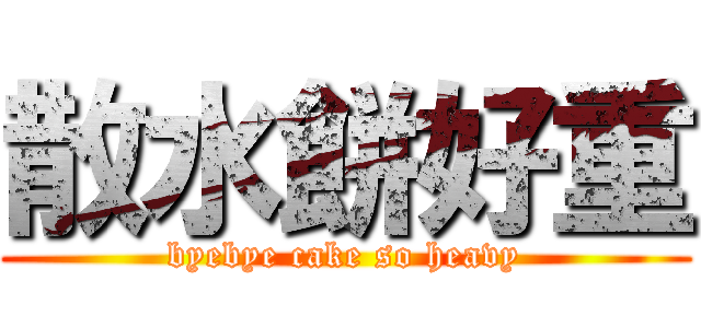 散水餅好重 (byebye cake so heavy)