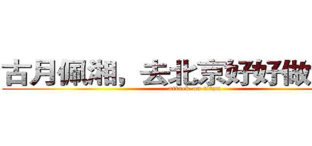 古月佩湘，去北京好好做女人！ (attack on titan)