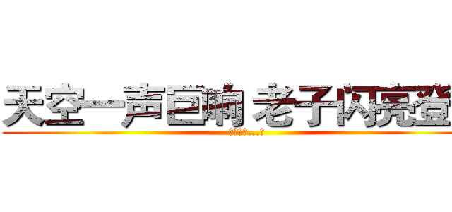 天空一声巨响 老子闪亮登场 (（轰隆隆...）)