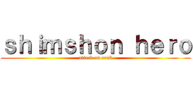 ｓｈｉｍｓｈｏｎ ｈｅｒｏ (attack on arak)