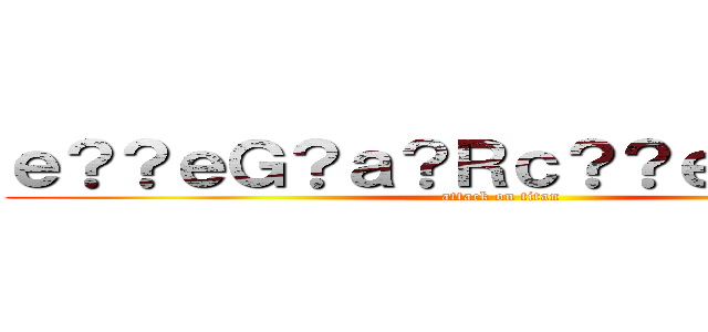 ｅ？？ｅＧ？ａ？Ｒｃ？？ｅ？？ｃ？Ｒ (attack on titan)