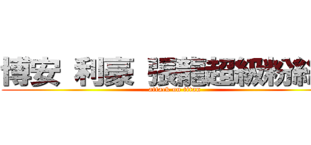 博安 利豪 張龍超級粉絲團 (attack on titan)