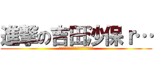 進撃の吉田沙保ｒ… (そのあとの作者の顔を見た人はいない)