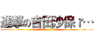 進撃の吉田沙保ｒ… (そのあとの作者の顔を見た人はいない)