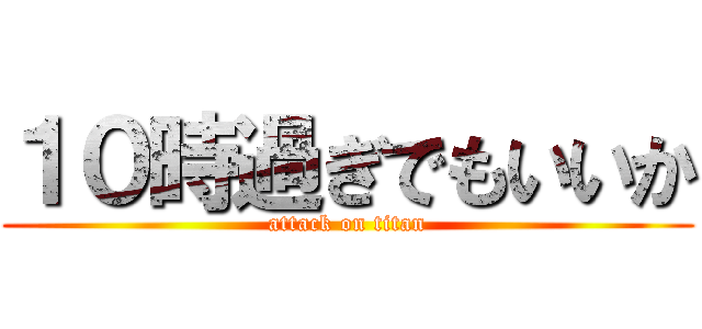 １０時過ぎでもいいか (attack on titan)