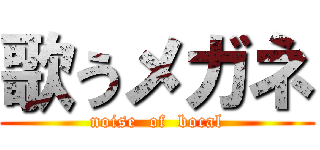 歌うメガネ (noise  of  bocal)