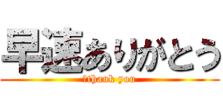 早速ありがとう (　thank you)