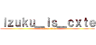 Ｉｚｕｋｕ＿ｉｓ＿ｃｘｔｅ (attack on titan)