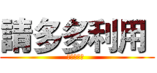 請多多利用  (請多多利用 )