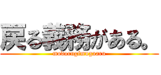 戻る義務がある。 (modorugimugaaru)