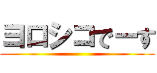 ヨロシコでーす ()