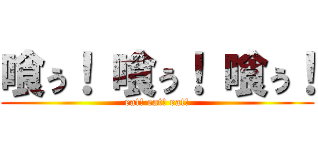 喰ぅ！ 喰ぅ！ 喰ぅ！ (eat! eat! eat!)