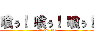 喰ぅ！ 喰ぅ！ 喰ぅ！ (eat! eat! eat!)